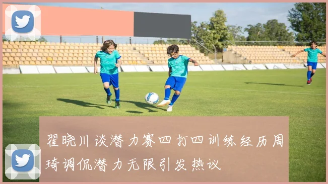 翟晓川谈潜力赛四打四训练经历周琦调侃潜力无限引发热议
