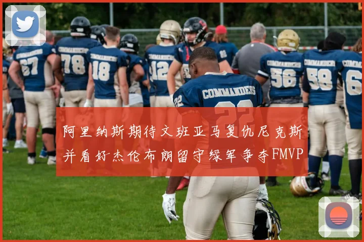 阿里纳斯期待文班亚马复仇尼克斯并看好杰伦布朗留守绿军争夺FMVP