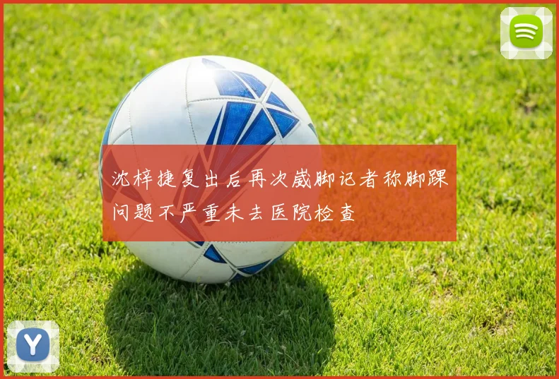沈梓捷复出后再次崴脚记者称脚踝问题不严重未去医院检查