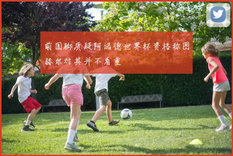 前国脚质疑阿诺德世界杯资格称图赫尔对其并不看重