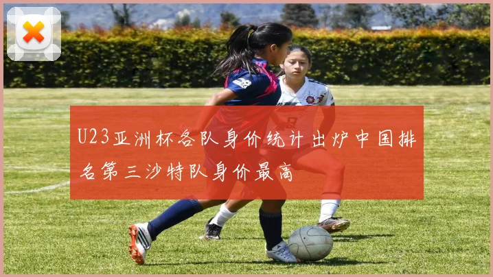 U23亚洲杯各队身价统计出炉中国排名第三沙特队身价最高