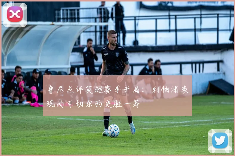 鲁尼点评英超赛季开局：利物浦表现尚可切尔西更胜一筹