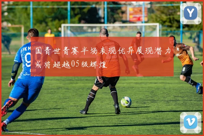 国青世青赛半场表现优异展现潜力或将超越05级辉煌