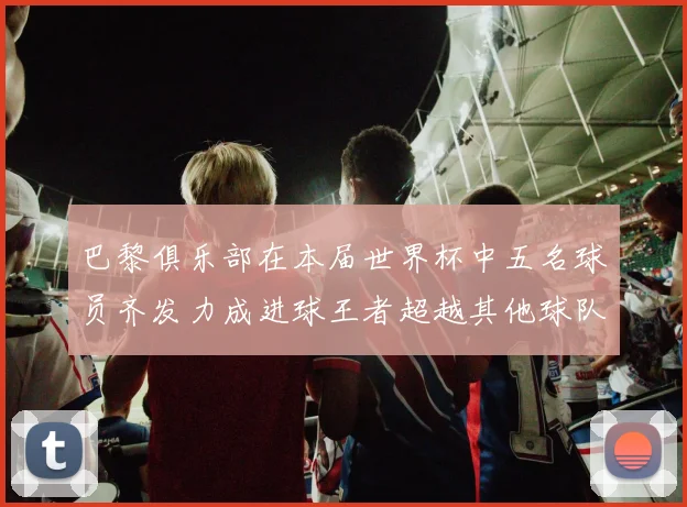 巴黎俱乐部在本届世界杯中五名球员齐发力成进球王者超越其他球队