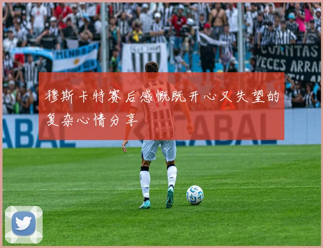 穆斯卡特赛后感慨既开心又失望的复杂心情分享