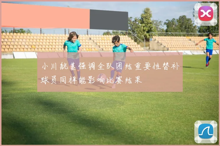 小川航基强调全队团结重要性替补球员同样能影响比赛结果