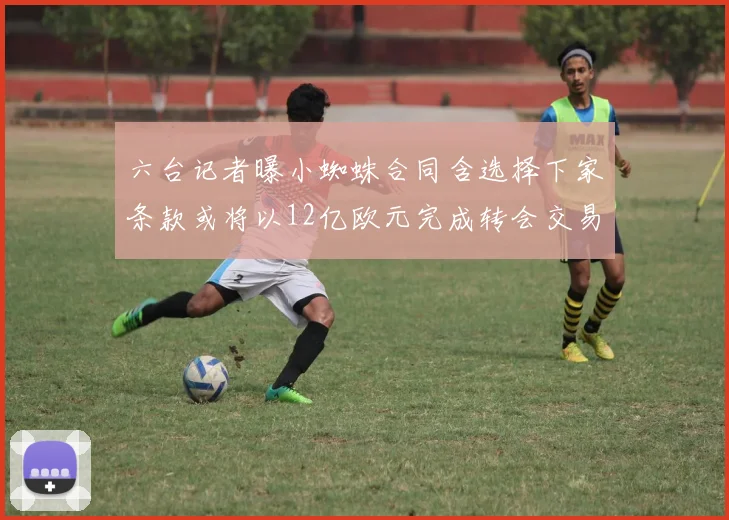 六台记者曝小蜘蛛合同含选择下家条款或将以12亿欧元完成转会交易