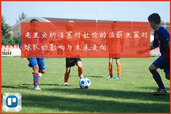 老里分析活塞对杜伦的顶薪决策对球队的影响与未来走向