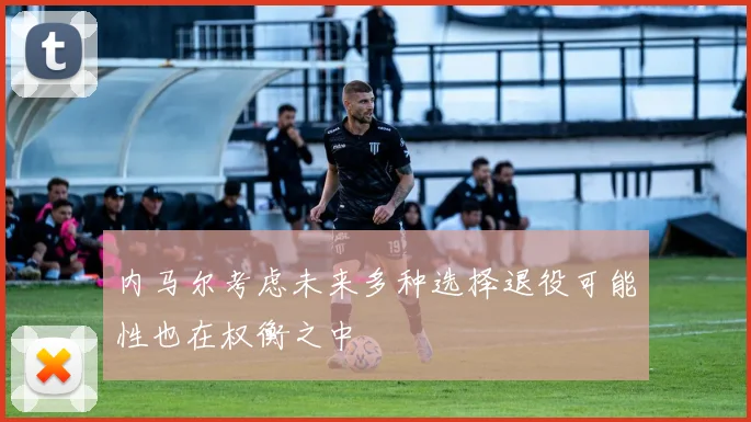 内马尔考虑未来多种选择退役可能性也在权衡之中