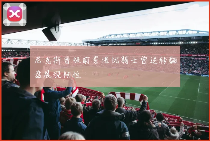 尼克斯晋级前景堪忧骑士曾逆转翻盘展现韧性