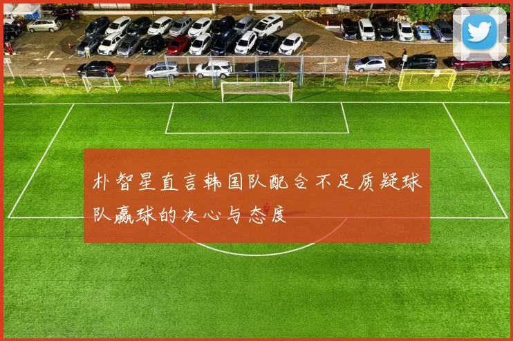 朴智星直言韩国队配合不足质疑球队赢球的决心与态度