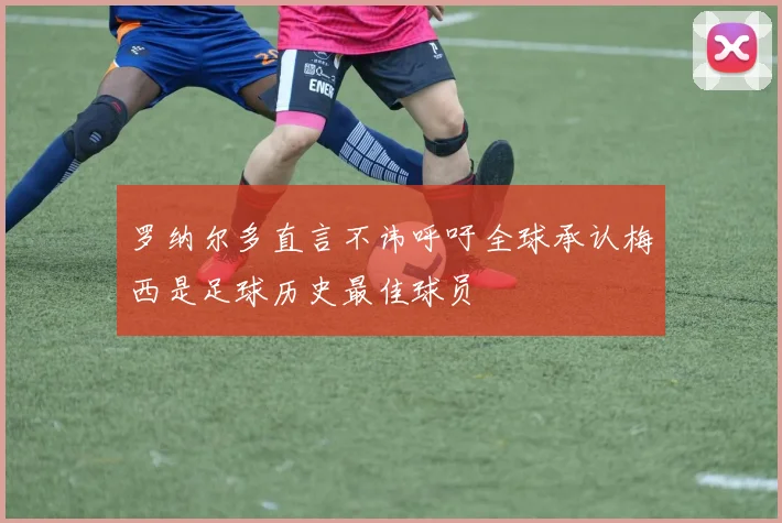 罗纳尔多直言不讳呼吁全球承认梅西是足球历史最佳球员