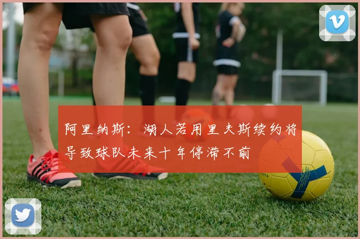 阿里纳斯：湖人若用里夫斯续约将导致球队未来十年停滞不前