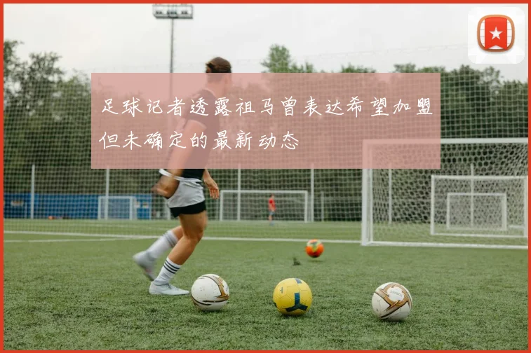 足球记者透露祖马曾表达希望加盟但未确定的最新动态