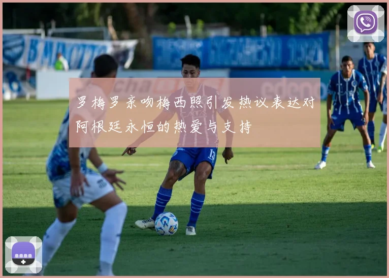 罗梅罗亲吻梅西照引发热议表达对阿根廷永恒的热爱与支持