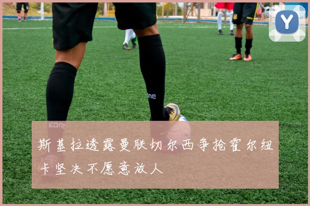 斯基拉透露曼联切尔西争抢霍尔纽卡坚决不愿意放人