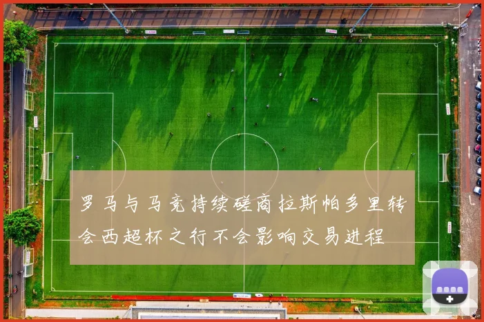 罗马与马竞持续磋商拉斯帕多里转会西超杯之行不会影响交易进程
