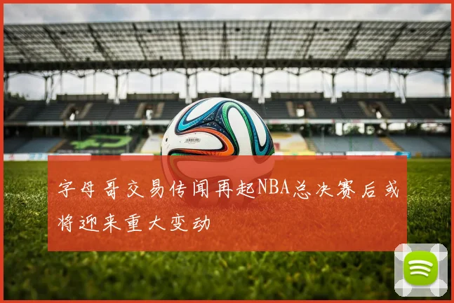 字母哥交易传闻再起NBA总决赛后或将迎来重大变动