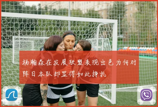 杨瀚森在发展联盟表现出色为何对阵日本队却显得如此挣扎