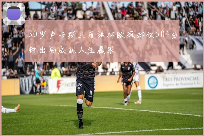 30岁卢卡斯三度捧杯欧冠却仅504分钟出场成就人生赢家