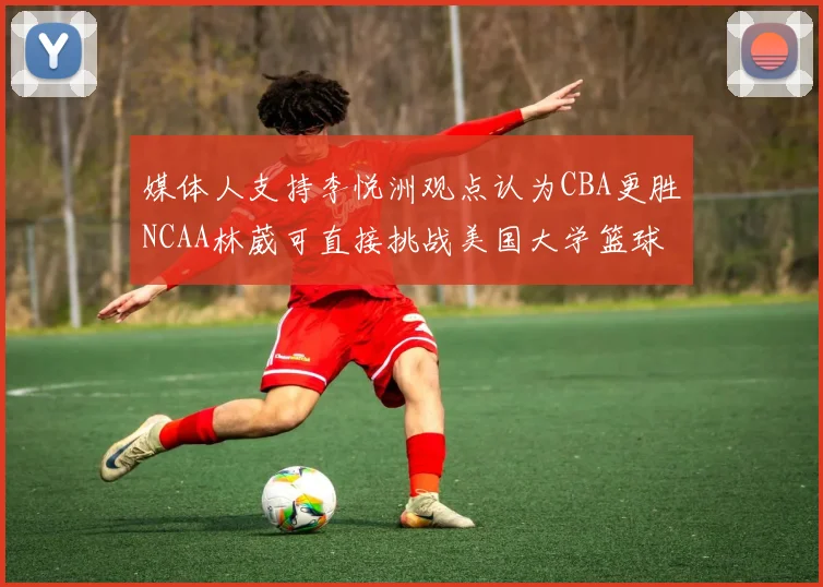 媒体人支持李悦洲观点认为CBA更胜NCAA林葳可直接挑战美国大学篮球