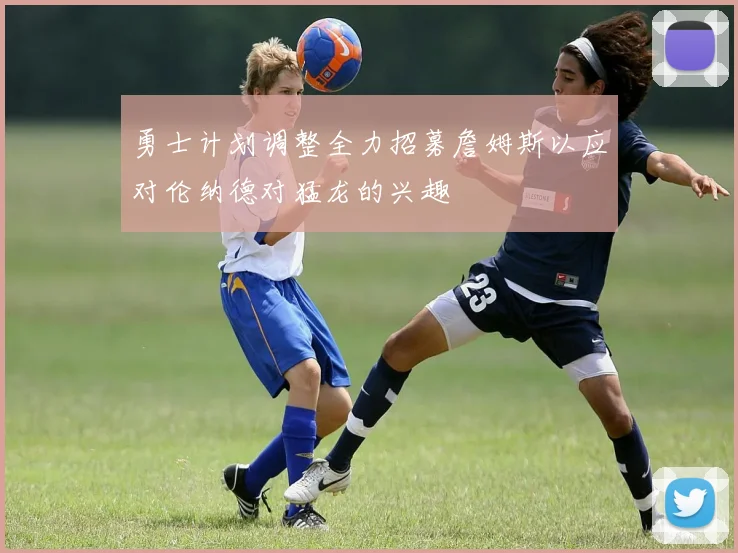 勇士计划调整全力招募詹姆斯以应对伦纳德对猛龙的兴趣