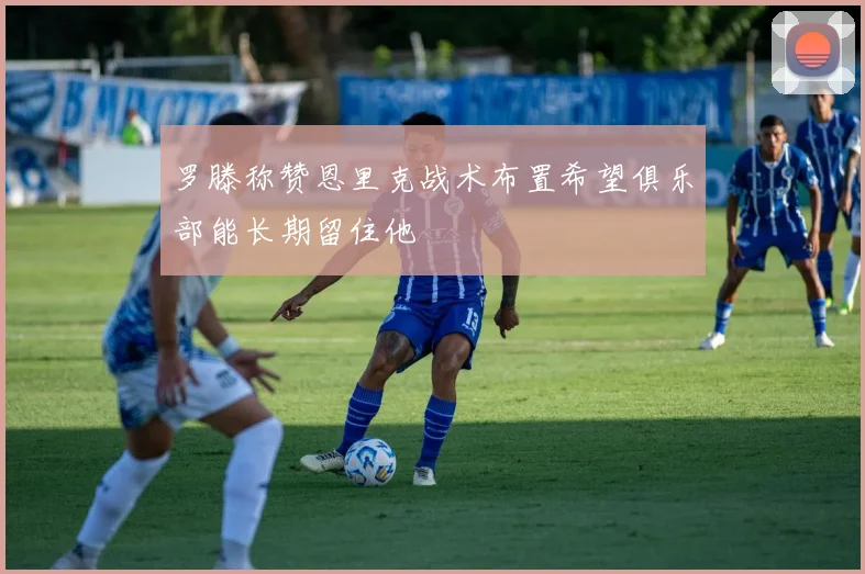 罗滕称赞恩里克战术布置希望俱乐部能长期留住他